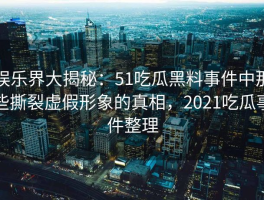 娱乐界大揭秘：51吃瓜黑料事件中那些撕裂虚假形象的真相，2021吃瓜事件整理