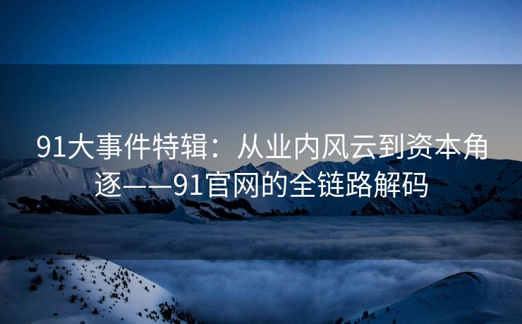 91大事件特辑：从业内风云到资本角逐——91官网的全链路解码