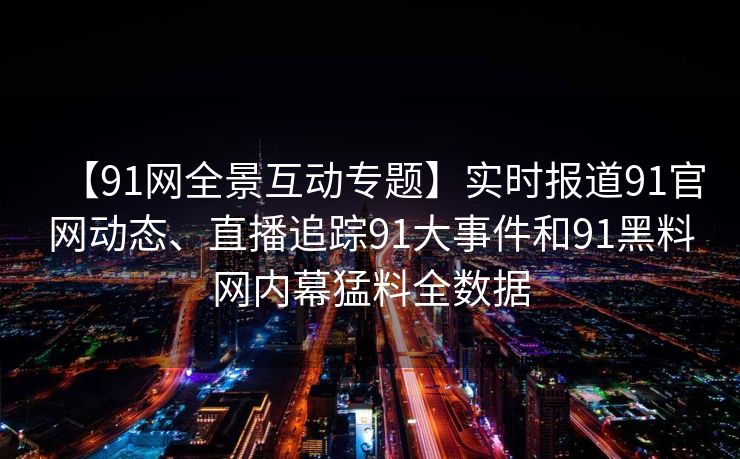 【91网全景互动专题】实时报道91官网动态、直播追踪91大事件和91黑料网内幕猛料全数据