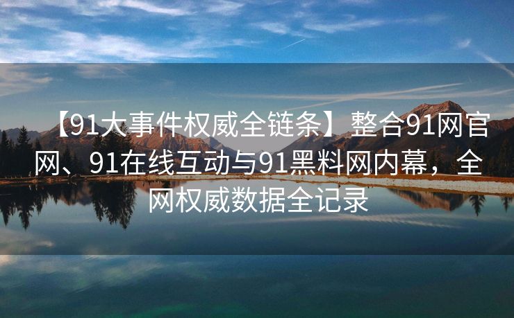 【91大事件权威全链条】整合91网官网、91在线互动与91黑料网内幕，全网权威数据全记录