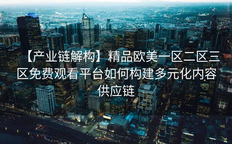 【产业链解构】精品欧美一区二区三区免费观看平台如何构建多元化内容供应链