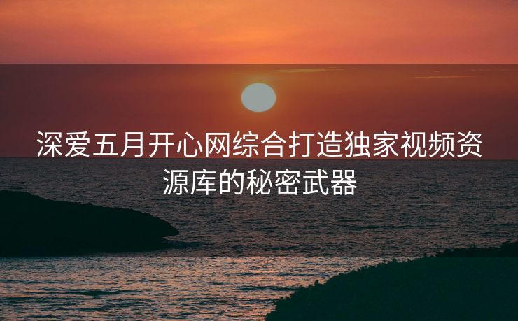 深爱五月开心网综合打造独家视频资源库的秘密武器