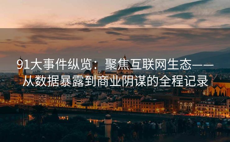 91大事件纵览：聚焦互联网生态——从数据暴露到商业阴谋的全程记录
