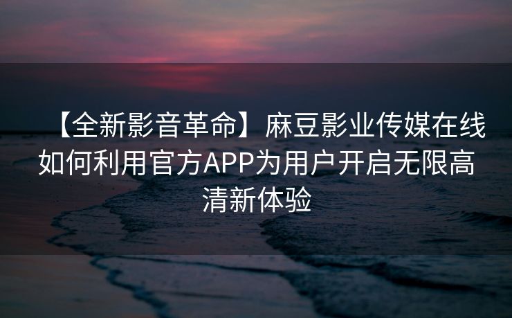 【全新影音革命】麻豆影业传媒在线如何利用官方APP为用户开启无限高清新体验 【全新影音革命】麻豆影业传媒在线如何利用官方APP为用户开启无限高清新体验