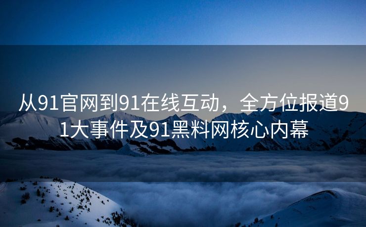 从91官网到91在线互动，全方位报道91大事件及91黑料网核心内幕