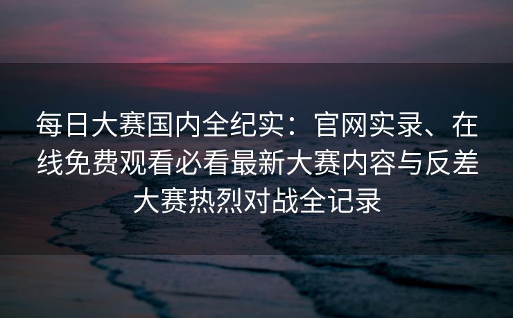 每日大赛国内全纪实：官网实录、在线免费观看必看最新大赛内容与反差大赛热烈对战全记录