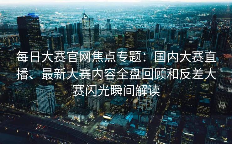 每日大赛官网焦点专题：国内大赛直播、最新大赛内容全盘回顾和反差大赛闪光瞬间解读