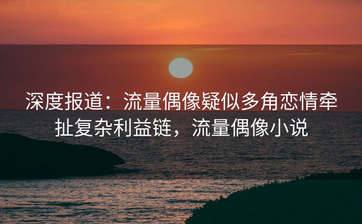 深度报道：流量偶像疑似多角恋情牵扯复杂利益链，流量偶像小说