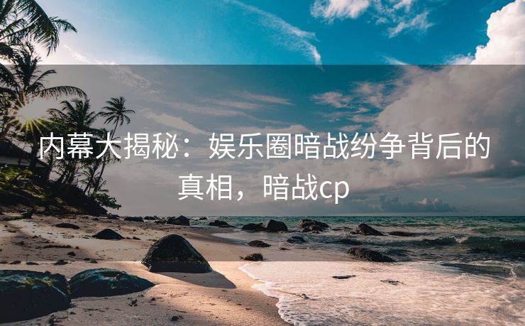 内幕大揭秘：娱乐圈暗战纷争背后的真相，暗战cp