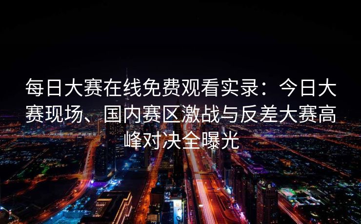 每日大赛在线免费观看实录：今日大赛现场、国内赛区激战与反差大赛高峰对决全曝光