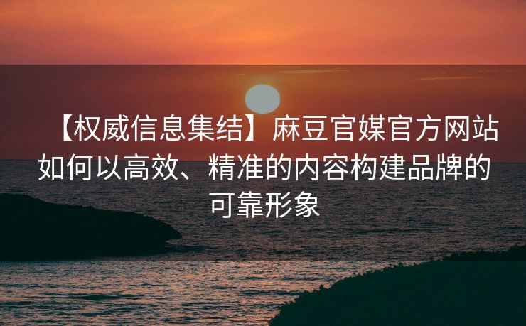 【权威信息集结】麻豆官媒官方网站如何以高效、精准的内容构建品牌的可靠形象
