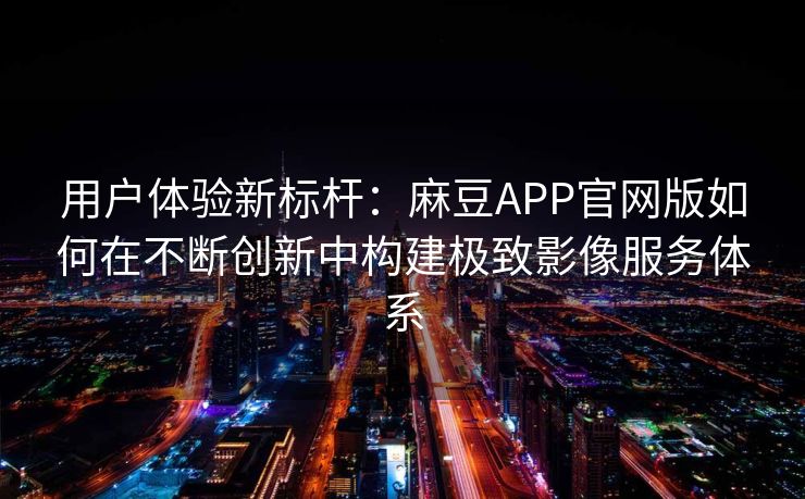 用户体验新标杆：麻豆APP官网版如何在不断创新中构建极致影像服务体系