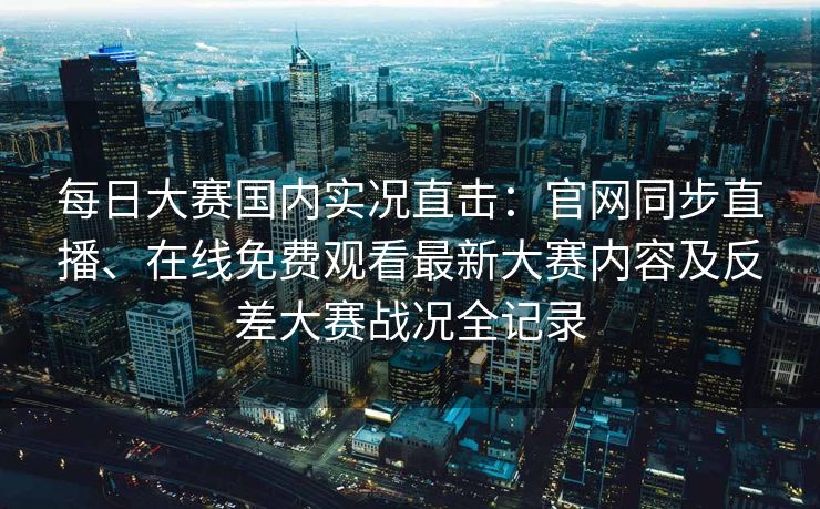 每日大赛国内实况直击:官网同步直播、在线免费观看最新大赛内容及反差大赛战况全记录 每日大赛国内实况直击:官网同步直播、在线免费观看最新大赛内容及反差大赛战况全记录