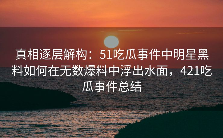 真相逐层解构:51吃瓜事件中明星黑料如何在无数爆料中浮出水面,421吃瓜事件总结 真相逐层解构:51吃瓜事件中明星黑料如何在无数爆料中浮出水面,421吃瓜事件总结