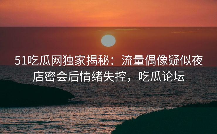 51吃瓜网独家揭秘：流量偶像疑似夜店密会后情绪失控，吃瓜论坛