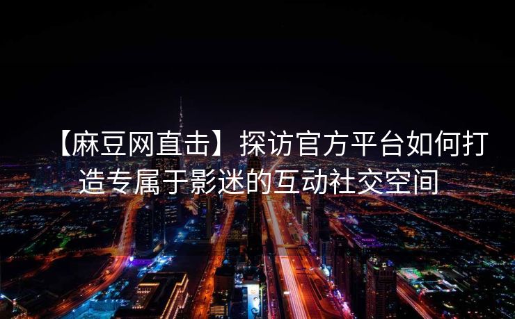 【麻豆网直击】探访官方平台如何打造专属于影迷的互动社交空间