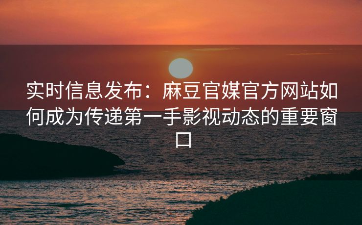 实时信息发布：麻豆官媒官方网站如何成为传递第一手影视动态的重要窗口