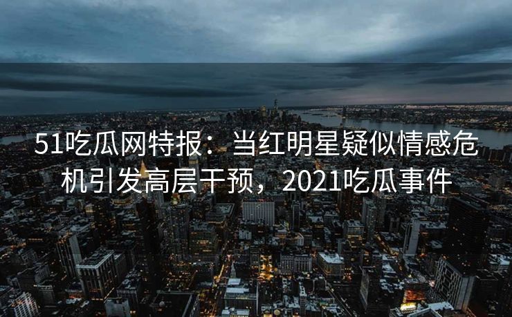 51吃瓜网特报：当红明星疑似情感危机引发高层干预，2021吃瓜事件