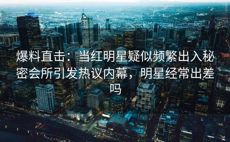 爆料直击：当红明星疑似频繁出入秘密会所引发热议内幕，明星经常出差吗
