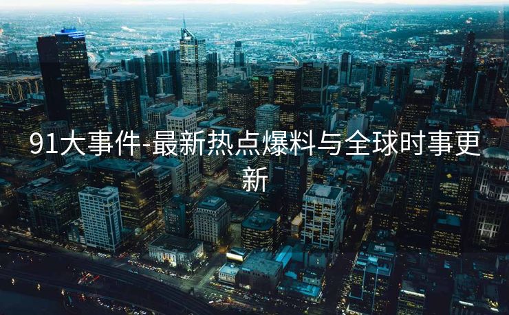 91大事件-最新热点爆料与全球时事更新 91大事件-最新热点爆料与全球时事更新