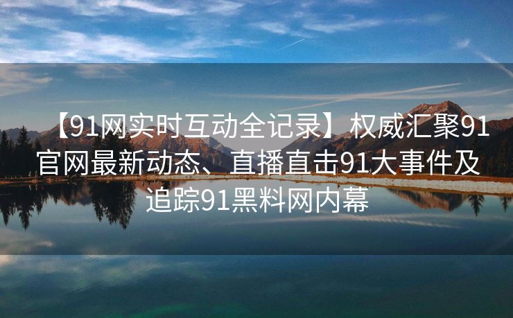 【91网实时互动全记录】权威汇聚91官网最新动态、直播直击91大事件及追踪91黑料网内幕