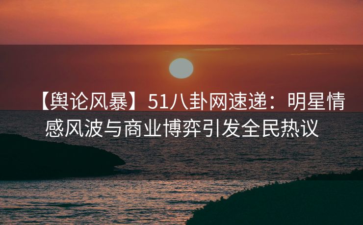 【舆论风暴】51八卦网速递：明星情感风波与商业博弈引发全民热议