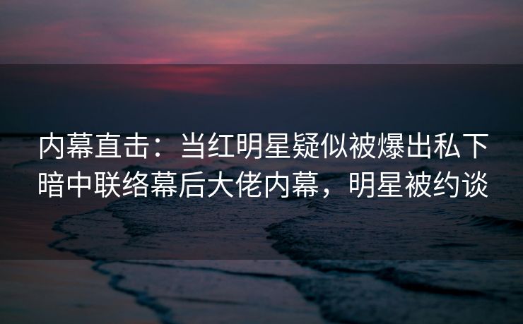 内幕直击:当红明星疑似被爆出私下暗中联络幕后大佬内幕,明星被约谈 内幕直击:当红明星疑似被爆出私下暗中联络幕后大佬内幕,明星被约谈