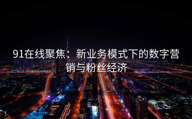 91在线聚焦:新业务模式下的数字营销与粉丝经济 91在线聚焦:新业务模式下的数字营销与粉丝经济