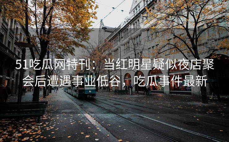 51吃瓜网特刊：当红明星疑似夜店聚会后遭遇事业低谷，吃瓜事件最新