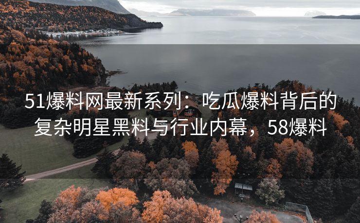 51爆料网最新系列：吃瓜爆料背后的复杂明星黑料与行业内幕，58爆料