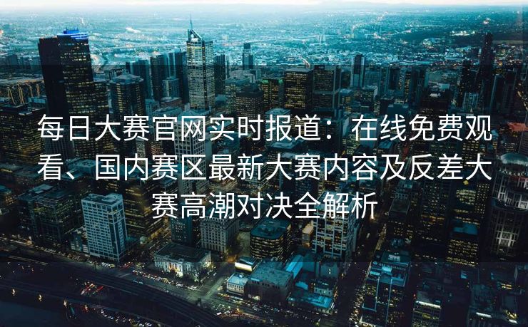 每日大赛官网实时报道：在线免费观看、国内赛区最新大赛内容及反差大赛高潮对决全解析