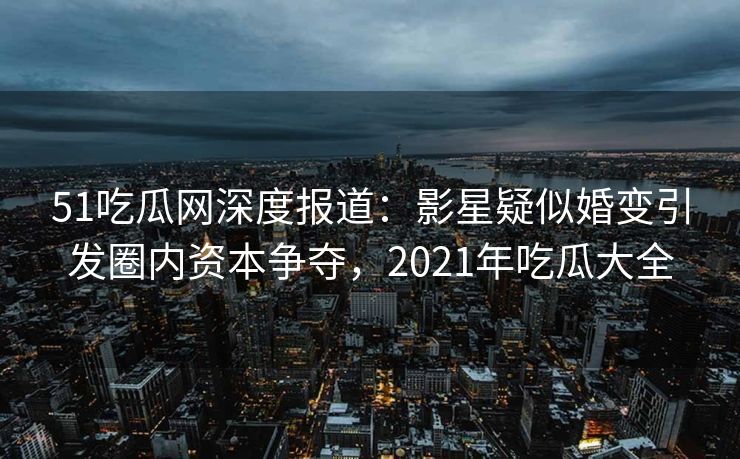 51吃瓜网深度报道:影星疑似婚变引发圈内资本争夺,2021年吃瓜大全 51吃瓜网深度报道:影星疑似婚变引发圈内资本争夺,2021年吃瓜大全