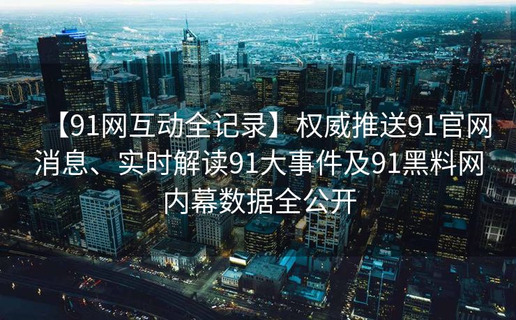 【91网互动全记录】权威推送91官网消息、实时解读91大事件及91黑料网内幕数据全公开