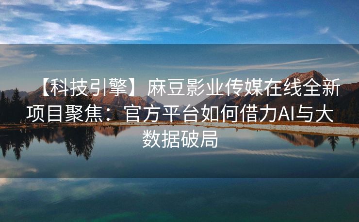 【科技引擎】麻豆影业传媒在线全新项目聚焦：官方平台如何借力AI与大数据破局