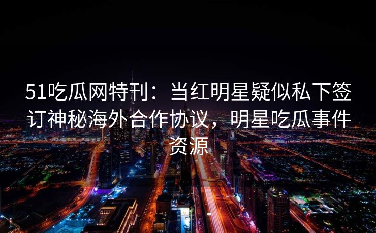 51吃瓜网特刊：当红明星疑似私下签订神秘海外合作协议，明星吃瓜事件资源