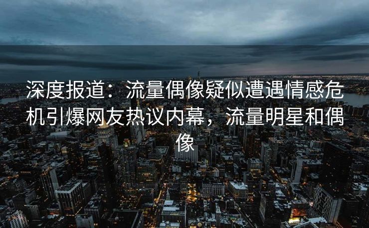 深度报道：流量偶像疑似遭遇情感危机引爆网友热议内幕，流量明星和偶像