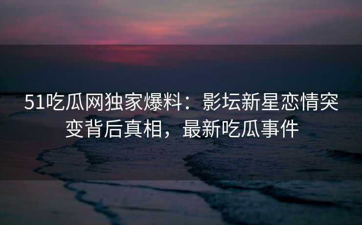 51吃瓜网独家爆料：影坛新星恋情突变背后真相，最新吃瓜事件