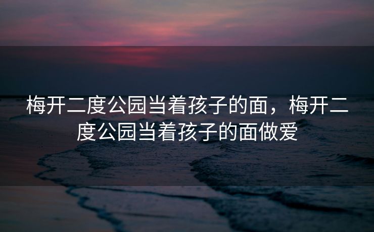 梅开二度公园当着孩子的面，梅开二度公园当着孩子的面做爱