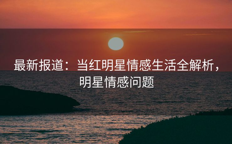 最新报道：当红明星情感生活全解析，明星情感问题