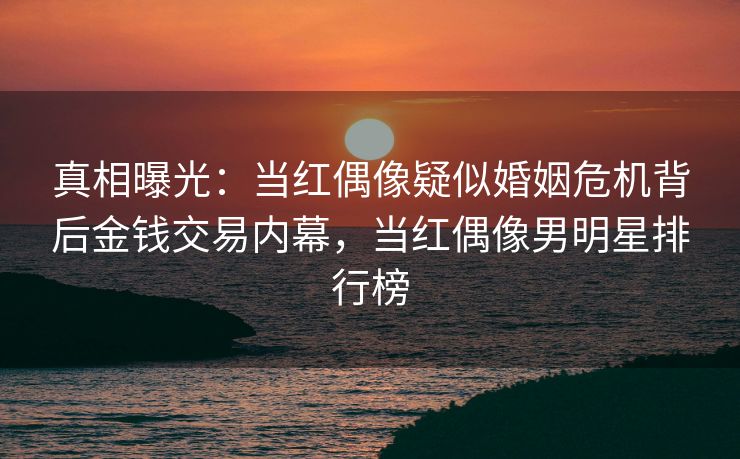 真相曝光：当红偶像疑似婚姻危机背后金钱交易内幕，当红偶像男明星排行榜