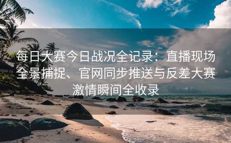 每日大赛今日战况全记录：直播现场全景捕捉、官网同步推送与反差大赛激情瞬间全收录