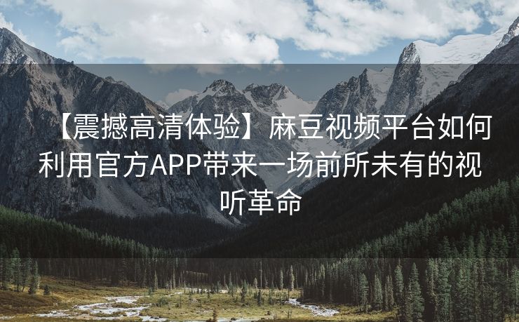 【震撼高清体验】麻豆视频平台如何利用官方APP带来一场前所未有的视听革命 【震撼高清体验】麻豆视频平台如何利用官方APP带来一场前所未有的视听革命