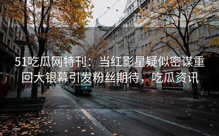 51吃瓜网特刊:当红影星疑似密谋重回大银幕引发粉丝期待,吃瓜资讯 51吃瓜网特刊:当红影星疑似密谋重回大银幕引发粉丝期待,吃瓜资讯