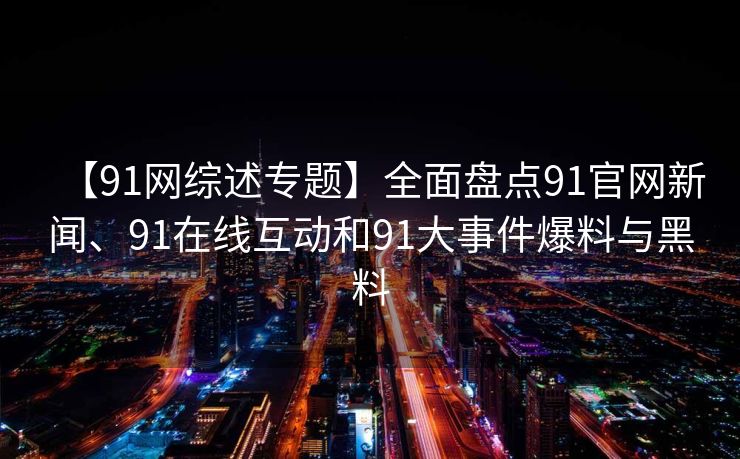 【91网综述专题】全面盘点91官网新闻、91在线互动和91大事件爆料与黑料 【91网综述专题】全面盘点91官网新闻、91在线互动和91大事件爆料与黑料