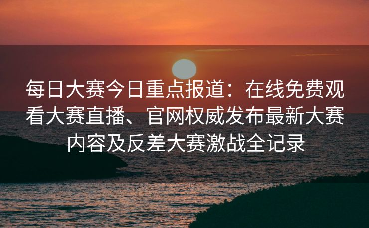 每日大赛今日重点报道：在线免费观看大赛直播、官网权威发布最新大赛内容及反差大赛激战全记录