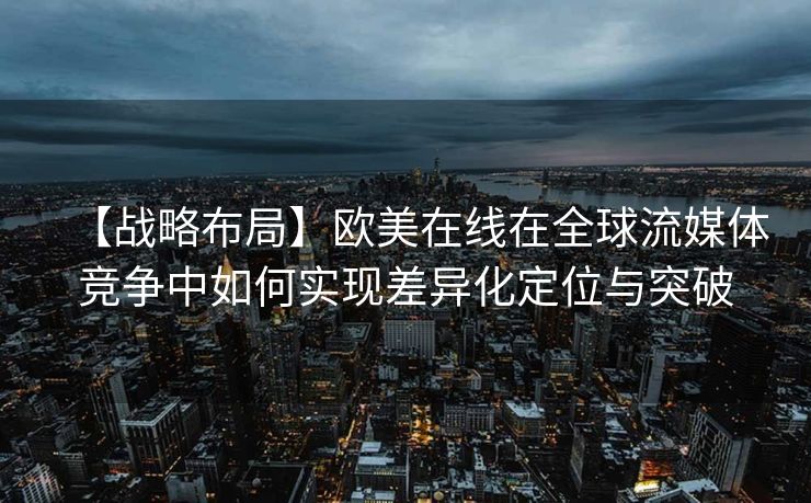 【战略布局】欧美在线在全球流媒体竞争中如何实现差异化定位与突破