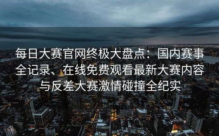 每日大赛官网终极大盘点：国内赛事全记录、在线免费观看最新大赛内容与反差大赛激情碰撞全纪实