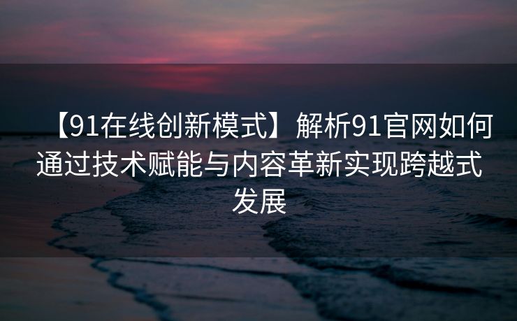 【91在线创新模式】解析91官网如何通过技术赋能与内容革新实现跨越式发展