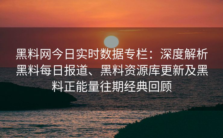 黑料网今日实时数据专栏：深度解析黑料每日报道、黑料资源库更新及黑料正能量往期经典回顾