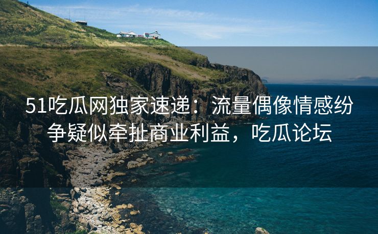 51吃瓜网独家速递：流量偶像情感纷争疑似牵扯商业利益，吃瓜论坛